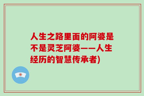 人生之路里面的阿婆是不是灵芝阿婆——人生经历的智慧传承者)