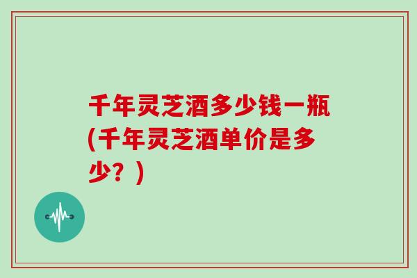 千年灵芝酒多少钱一瓶(千年灵芝酒单价是多少？)