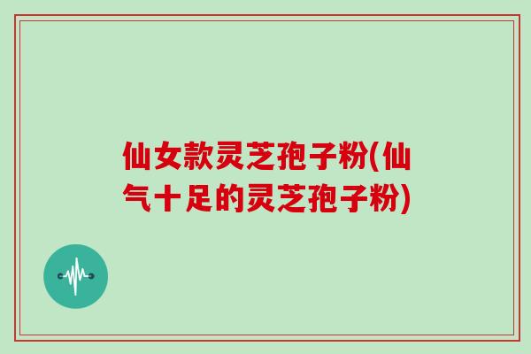 仙女款灵芝孢子粉(仙气十足的灵芝孢子粉)