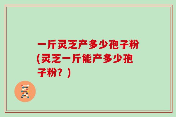 一斤灵芝产多少孢子粉(灵芝一斤能产多少孢子粉?)-第1张图片-灵芝大师 一斤灵芝产多少孢子粉(灵芝一斤能产多少孢子粉?)-第1张图片-灵芝大师