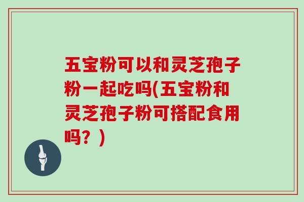五宝粉可以和灵芝孢子粉一起吃吗(五宝粉和灵芝孢子粉可搭配食用吗？)