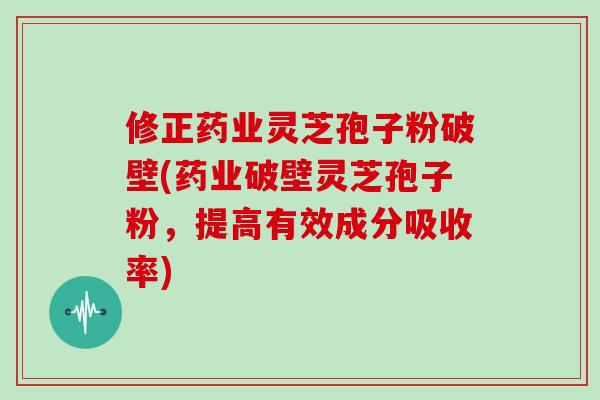 修正药业灵芝孢子粉破壁(药业破壁灵芝孢子粉，提高有效成分吸收率)