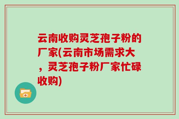 云南收购灵芝孢子粉的厂家(云南市场需求大,灵芝孢子粉厂家忙碌收购)-第1张图片-灵芝大师 云南收购灵芝孢子粉的厂家(云南市场需求大,灵芝孢子粉厂家忙碌收购)-第1张图片-灵芝大师