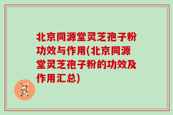 北京同源堂灵芝孢子粉功效与作用(北京同源堂灵芝孢子粉的功效及作用汇总)