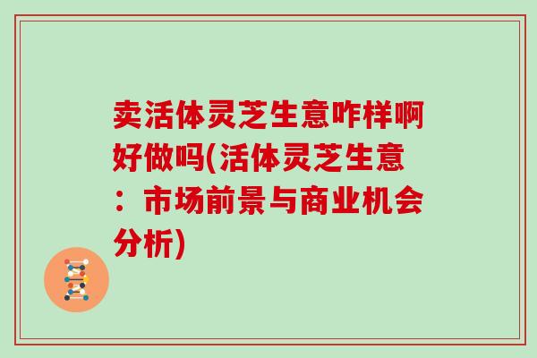 卖活体灵芝生意咋样啊好做吗(活体灵芝生意：市场前景与商业机会分析)