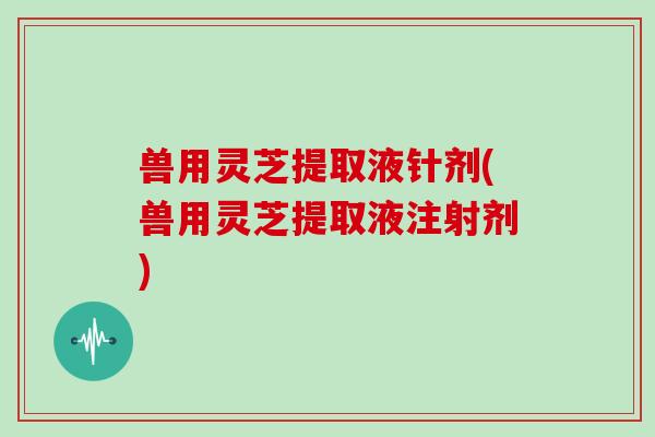 兽用灵芝提取液针剂(兽用灵芝提取液注射剂)