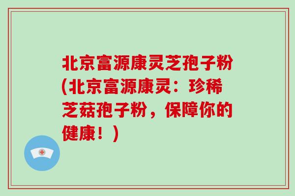 北京富源康灵芝孢子粉(北京富源康灵：珍稀芝菇孢子粉，保障你的健康！)