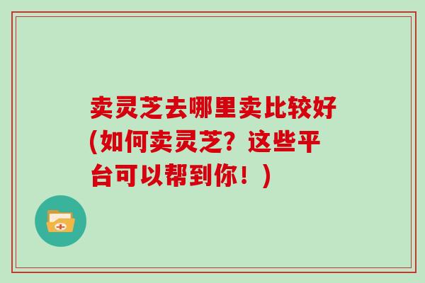 卖灵芝去哪里卖比较好(如何卖灵芝？这些平台可以帮到你！)