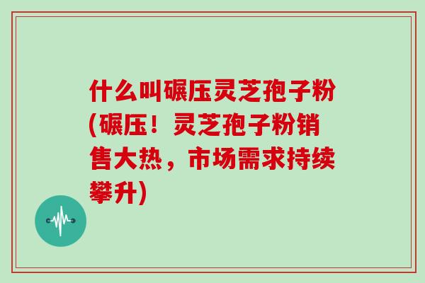 什么叫碾压灵芝孢子粉(碾压！灵芝孢子粉销售大热，市场需求持续攀升)