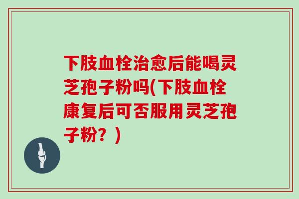 下肢血栓治愈后能喝灵芝孢子粉吗(下肢血栓康复后可否服用灵芝孢子粉?)-第1张图片-灵芝大师 下肢血栓治愈后能喝灵芝孢子粉吗(下肢血栓康复后可否服用灵芝孢子粉?)-第1张图片-灵芝大师