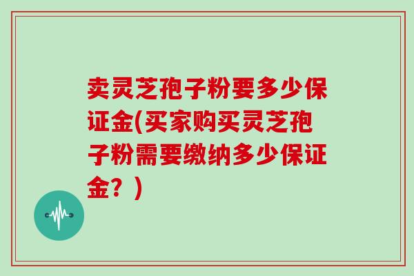 卖灵芝孢子粉要多少保证金(买家购买灵芝孢子粉需要缴纳多少保证金？)