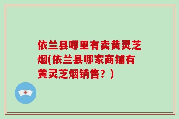 依兰县哪里有卖黄灵芝烟(依兰县哪家商铺有黄灵芝烟销售？)