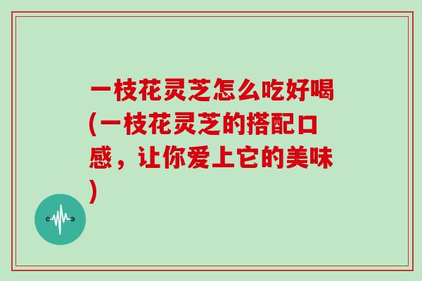 一枝花灵芝怎么吃好喝(一枝花灵芝的搭配口感，让你爱上它的美味)