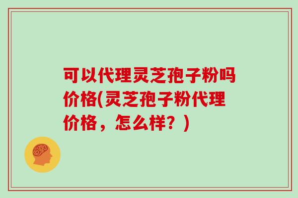 可以代理灵芝孢子粉吗价格(灵芝孢子粉代理价格，怎么样？)