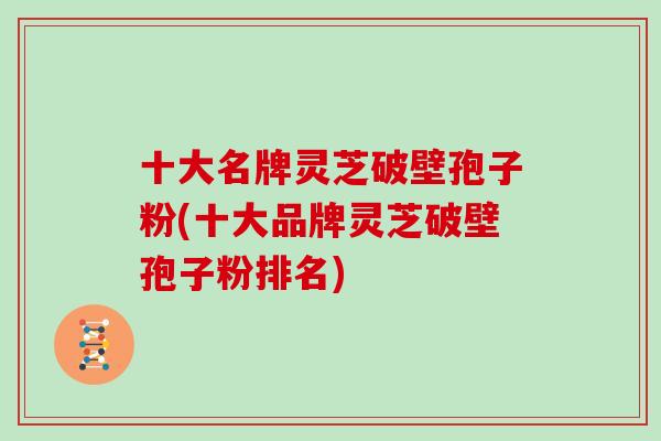 十大名牌灵芝破壁孢子粉(十大品牌灵芝破壁孢子粉排名)