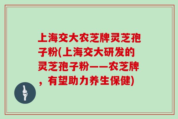 上海交大农芝牌灵芝孢子粉(上海交大研发的灵芝孢子粉——农芝牌，有望助力养生保健)