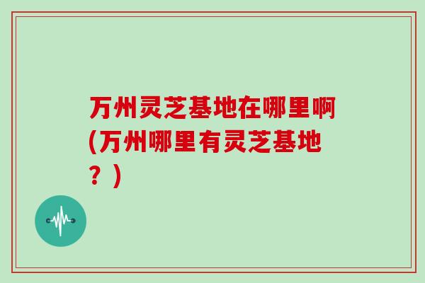 万州灵芝基地在哪里啊(万州哪里有灵芝基地？)