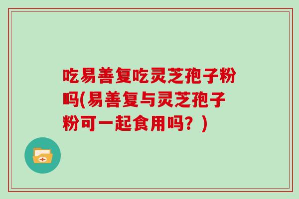 吃易善复吃灵芝孢子粉吗(易善复与灵芝孢子粉可一起食用吗?)-第1张图片-灵芝大师 吃易善复吃灵芝孢子粉吗(易善复与灵芝孢子粉可一起食用吗?)-第1张图片-灵芝大师