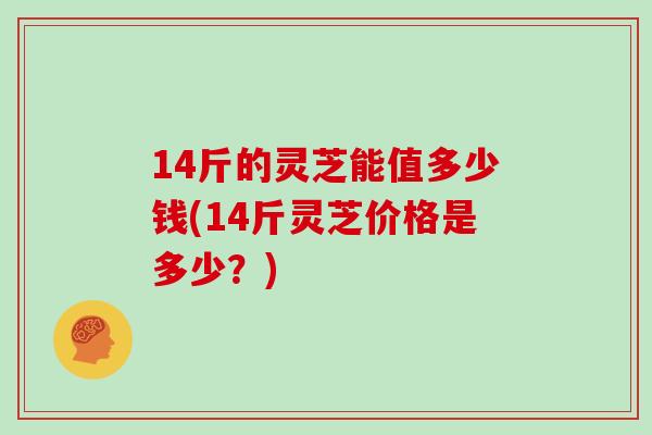 14斤的灵芝能值多少钱(14斤灵芝价格是多少？)