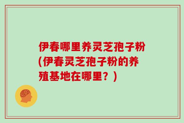 伊春哪里养灵芝孢子粉(伊春灵芝孢子粉的养殖基地在哪里？)