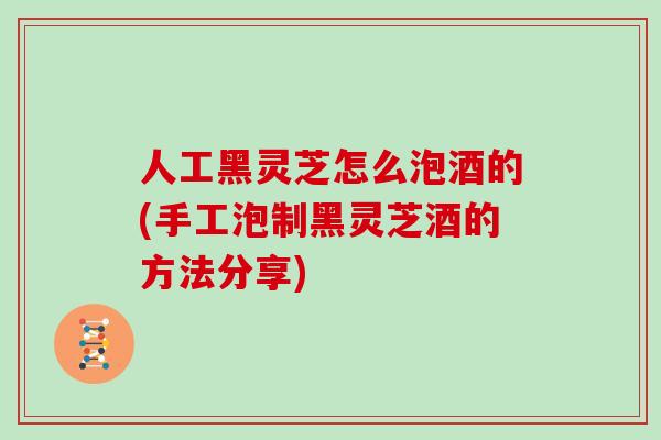 人工黑灵芝怎么泡酒的(手工泡制黑灵芝酒的方法分享)