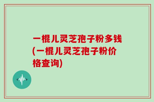 一棍儿灵芝孢子粉多钱(一棍儿灵芝孢子粉价格查询)