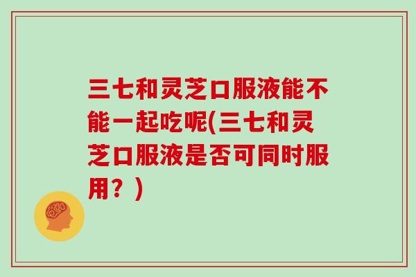 三七和灵芝口服液能不能一起吃呢(三七和灵芝口服液是否可同时服用？)