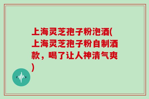 上海灵芝孢子粉泡酒(上海灵芝孢子粉自制酒款，喝了让人神清气爽)