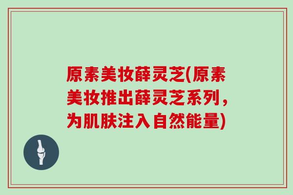 原素美妆薛灵芝(原素美妆推出薛灵芝系列，为肌肤注入自然能量)