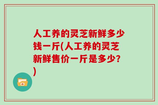 人工养的灵芝新鲜多少钱一斤(人工养的灵芝新鲜售价一斤是多少？)