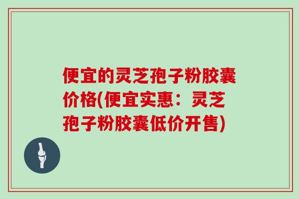 便宜的灵芝孢子粉胶囊价格(便宜实惠：灵芝孢子粉胶囊低价开售)