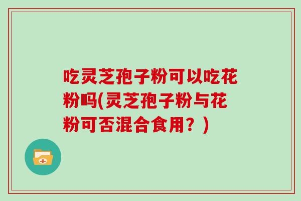吃灵芝孢子粉可以吃花粉吗(灵芝孢子粉与花粉可否混合食用？)