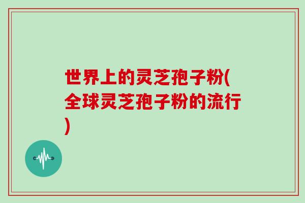 世界上的灵芝孢子粉(全球灵芝孢子粉的流行)