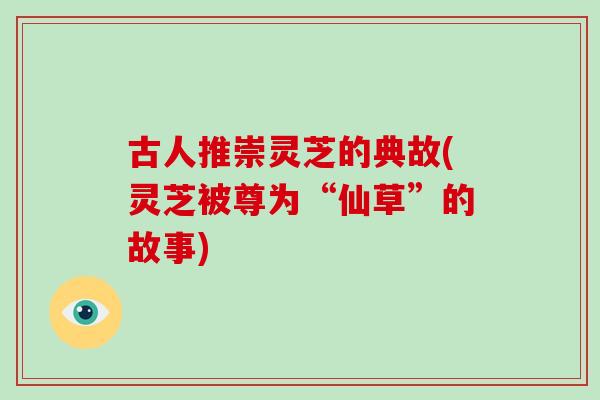 古人推崇灵芝的典故(灵芝被尊为“仙草”的故事)