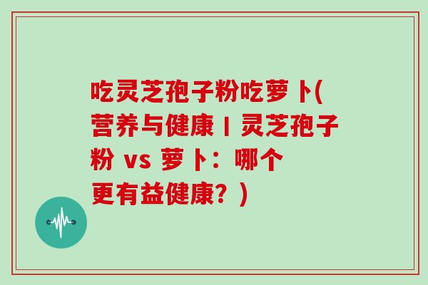 吃灵芝孢子粉吃萝卜(营养与健康丨灵芝孢子粉 vs 萝卜:哪个更有益健康?)-第1张图片-灵芝大师 吃灵芝孢子粉吃萝卜(营养与健康丨灵芝孢子粉 vs 萝卜:哪个更有益健康?)-第1张图片-灵芝大师