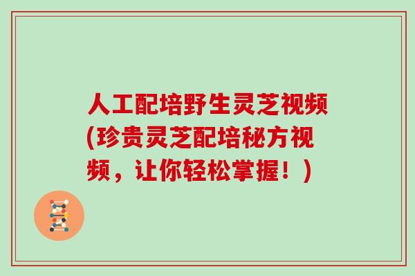人工配培野生灵芝视频(珍贵灵芝配培秘方视频，让你轻松掌握！)
