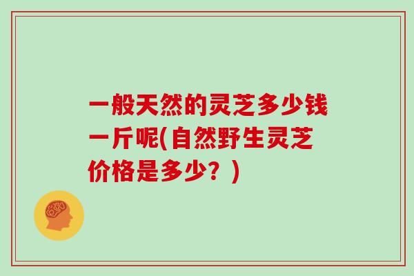 一般天然的灵芝多少钱一斤呢(自然野生灵芝价格是多少？)