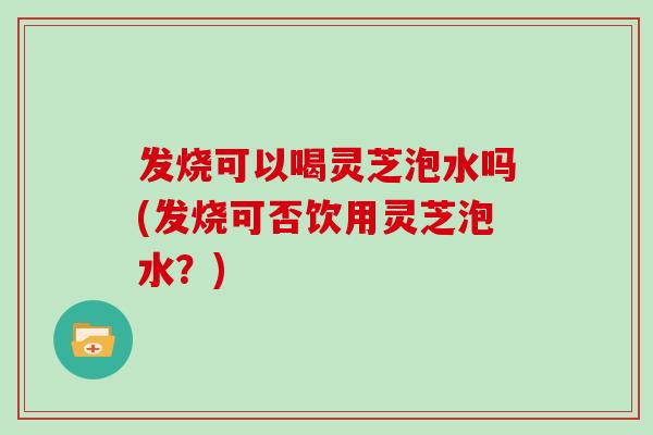 发烧可以喝灵芝泡水吗(发烧可否饮用灵芝泡水？)