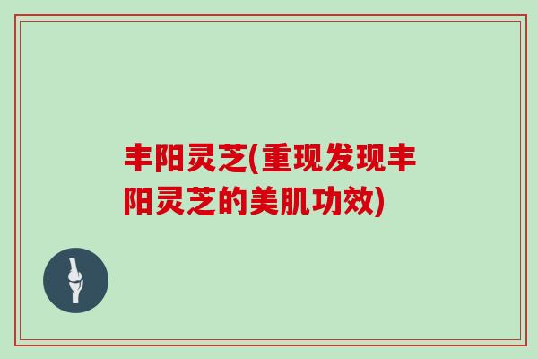 丰阳灵芝(重现发现丰阳灵芝的美肌功效)-第1张图片-灵芝大师 丰阳灵芝(重现发现丰阳灵芝的美肌功效)-第1张图片-灵芝大师
