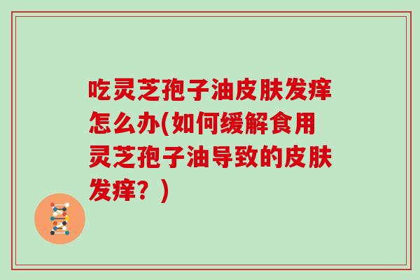 吃灵芝孢子油皮肤发痒怎么办(如何缓解食用灵芝孢子油导致的皮肤发痒?)-第1张图片-灵芝大师 吃灵芝孢子油皮肤发痒怎么办(如何缓解食用灵芝孢子油导致的皮肤发痒?)-第1张图片-灵芝大师