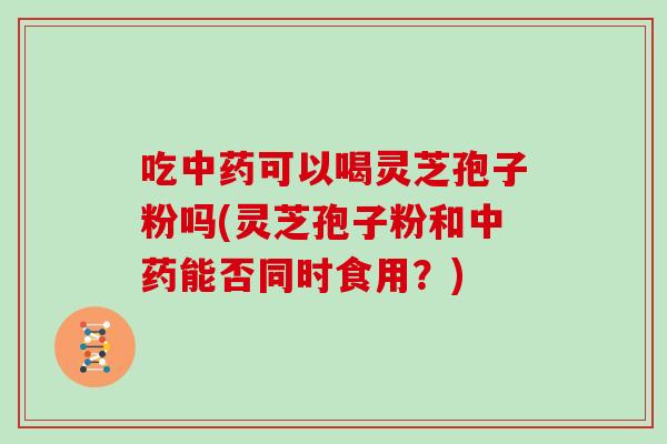 吃中药可以喝灵芝孢子粉吗(灵芝孢子粉和中药能否同时食用？)