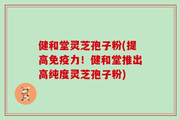 健和堂灵芝孢子粉(提高免疫力！健和堂推出高纯度灵芝孢子粉)