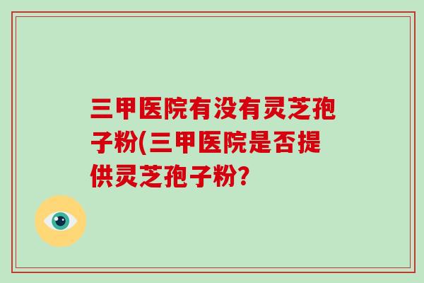 三甲医院有没有灵芝孢子粉(三甲医院是否提供灵芝孢子粉？