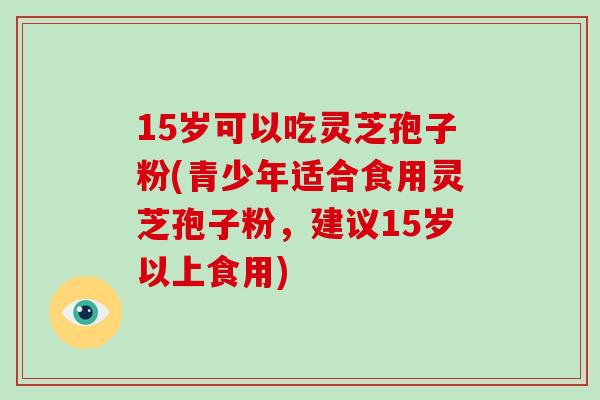 15岁可以吃灵芝孢子粉(青少年适合食用灵芝孢子粉，建议15岁以上食用)