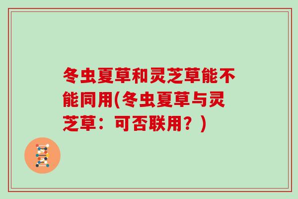 冬虫夏草和灵芝草能不能同用(冬虫夏草与灵芝草：可否联用？)