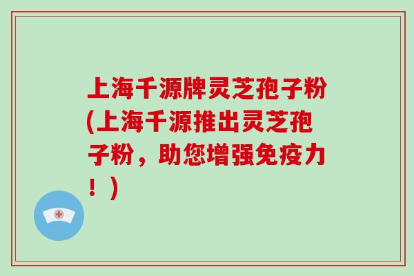 上海千源牌灵芝孢子粉(上海千源推出灵芝孢子粉，助您增强免疫力！)