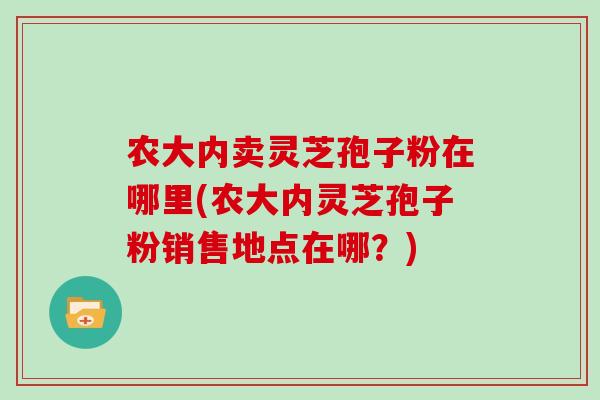 农大内卖灵芝孢子粉在哪里(农大内灵芝孢子粉销售地点在哪？)