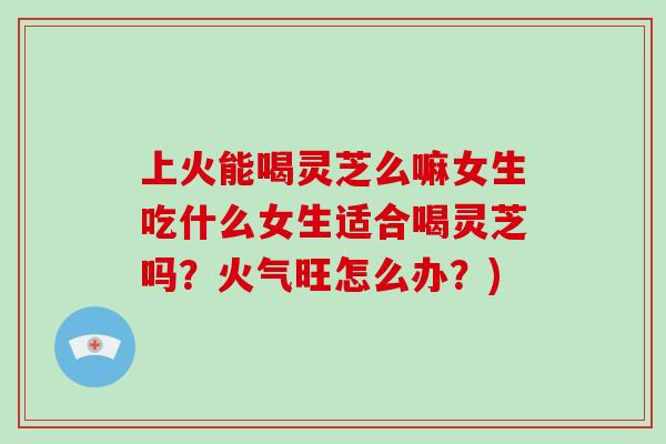 上火能喝灵芝么嘛女生吃什么女生适合喝灵芝吗？火气旺怎么办？)