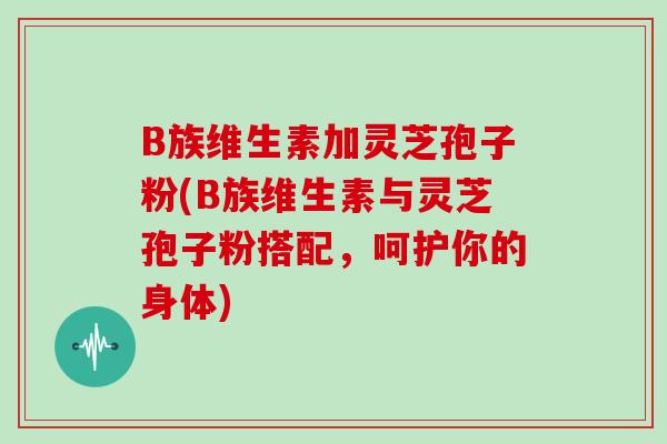 B族维生素加灵芝孢子粉(B族维生素与灵芝孢子粉搭配，呵护你的身体)
