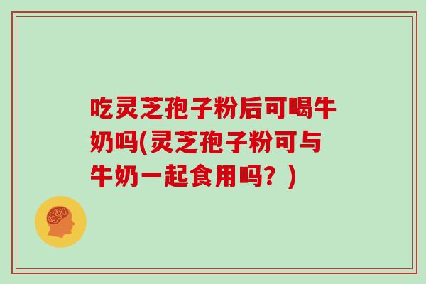 吃灵芝孢子粉后可喝牛奶吗(灵芝孢子粉可与牛奶一起食用吗?)-第1张图片-灵芝大师 吃灵芝孢子粉后可喝牛奶吗(灵芝孢子粉可与牛奶一起食用吗?)-第1张图片-灵芝大师